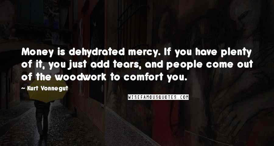 Kurt Vonnegut Quotes: Money is dehydrated mercy. If you have plenty of it, you just add tears, and people come out of the woodwork to comfort you.