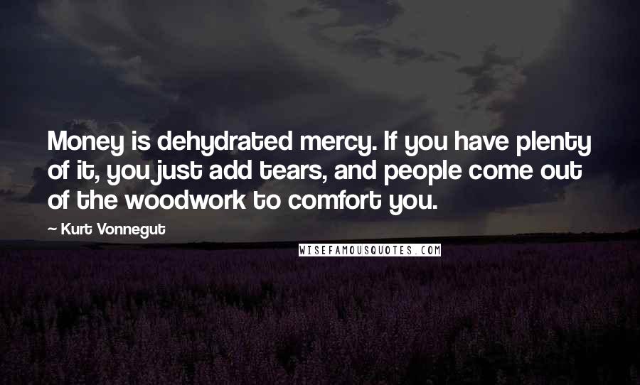 Kurt Vonnegut Quotes: Money is dehydrated mercy. If you have plenty of it, you just add tears, and people come out of the woodwork to comfort you.