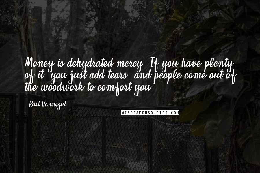 Kurt Vonnegut Quotes: Money is dehydrated mercy. If you have plenty of it, you just add tears, and people come out of the woodwork to comfort you.