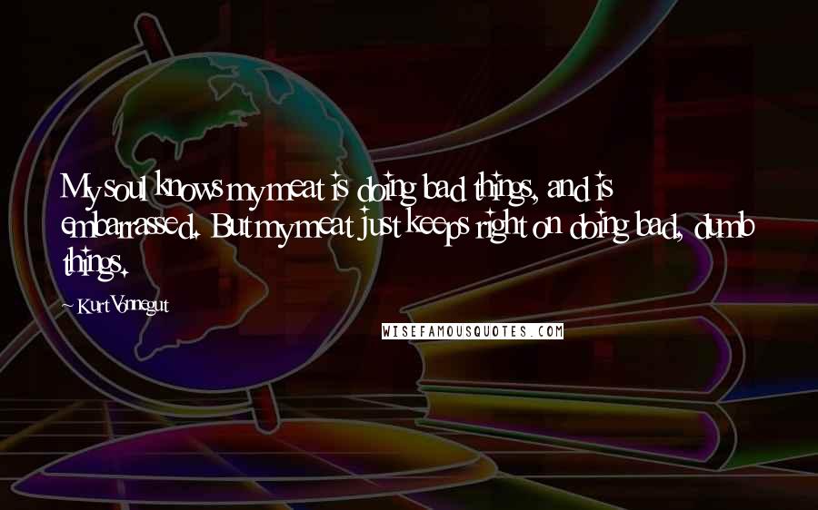 Kurt Vonnegut Quotes: My soul knows my meat is doing bad things, and is embarrassed. But my meat just keeps right on doing bad, dumb things.