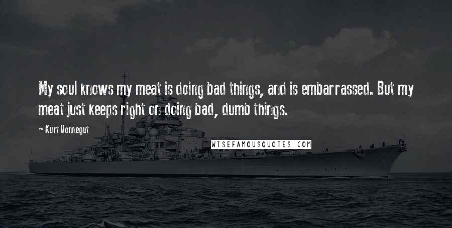 Kurt Vonnegut Quotes: My soul knows my meat is doing bad things, and is embarrassed. But my meat just keeps right on doing bad, dumb things.
