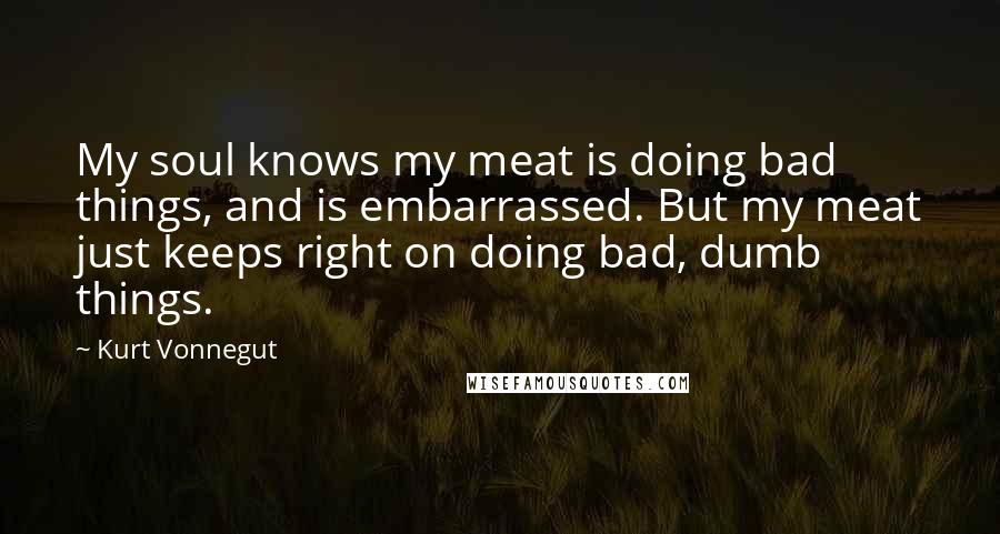 Kurt Vonnegut Quotes: My soul knows my meat is doing bad things, and is embarrassed. But my meat just keeps right on doing bad, dumb things.
