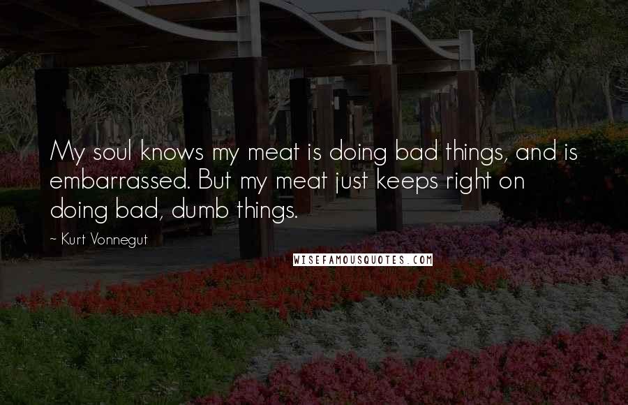 Kurt Vonnegut Quotes: My soul knows my meat is doing bad things, and is embarrassed. But my meat just keeps right on doing bad, dumb things.
