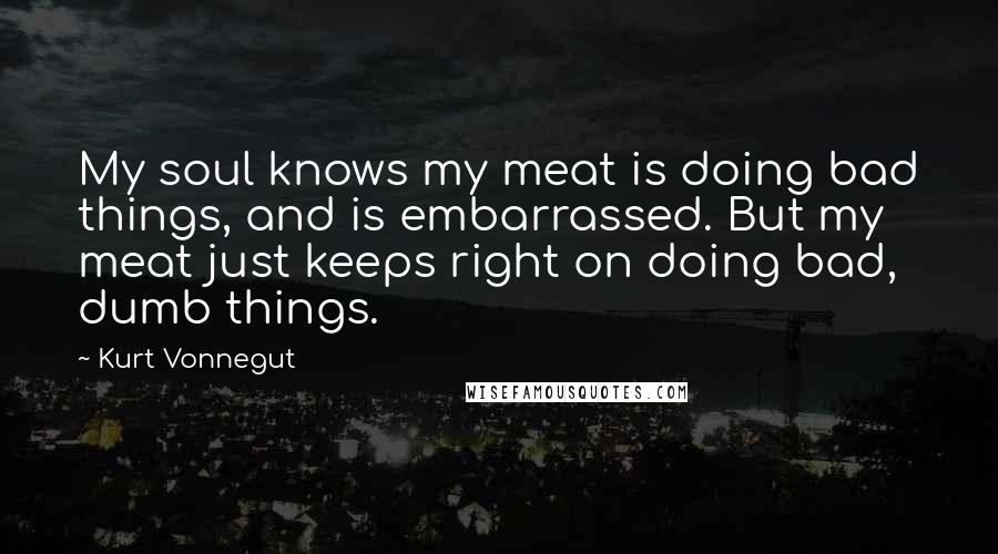 Kurt Vonnegut Quotes: My soul knows my meat is doing bad things, and is embarrassed. But my meat just keeps right on doing bad, dumb things.