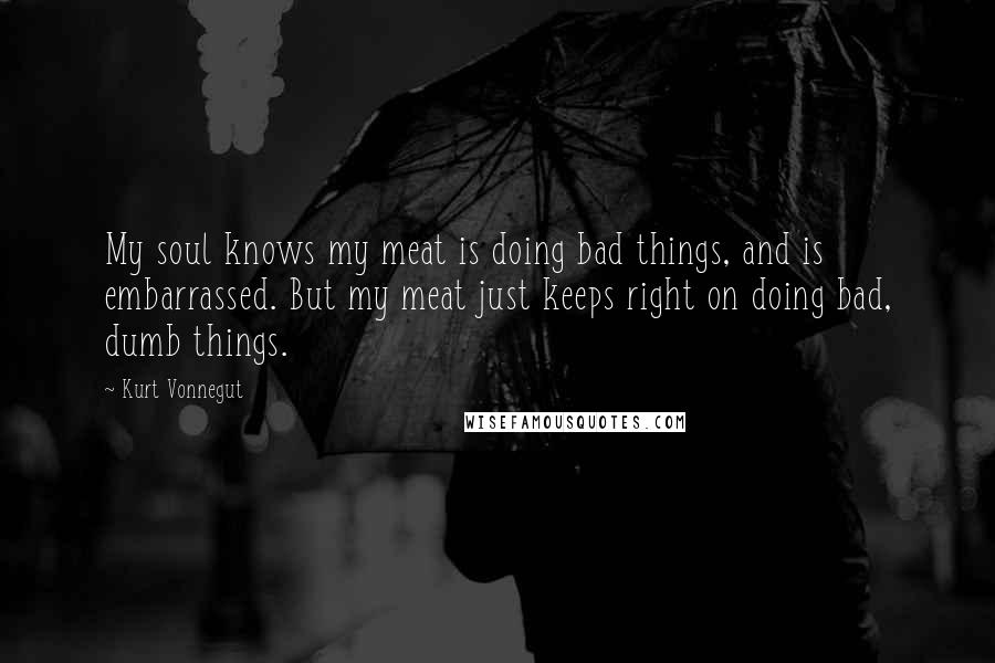 Kurt Vonnegut Quotes: My soul knows my meat is doing bad things, and is embarrassed. But my meat just keeps right on doing bad, dumb things.