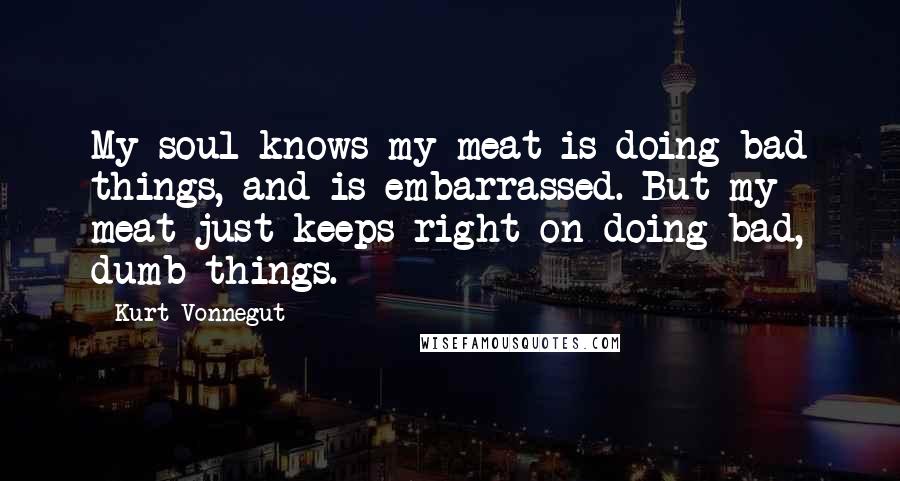 Kurt Vonnegut Quotes: My soul knows my meat is doing bad things, and is embarrassed. But my meat just keeps right on doing bad, dumb things.