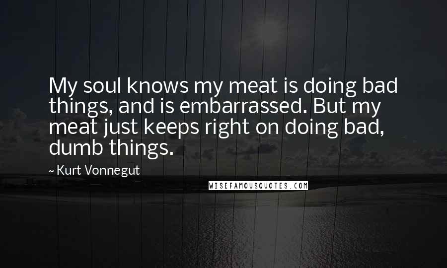 Kurt Vonnegut Quotes: My soul knows my meat is doing bad things, and is embarrassed. But my meat just keeps right on doing bad, dumb things.