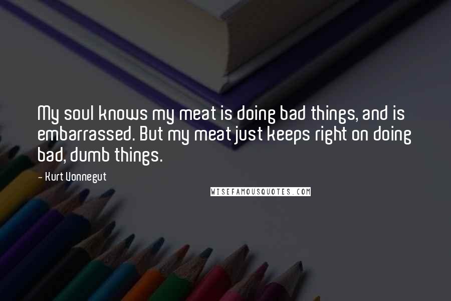 Kurt Vonnegut Quotes: My soul knows my meat is doing bad things, and is embarrassed. But my meat just keeps right on doing bad, dumb things.