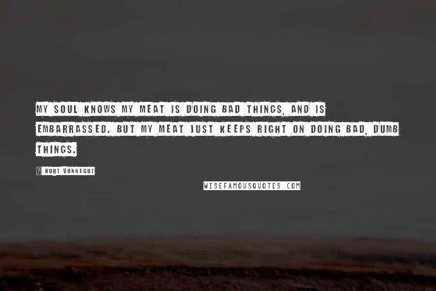 Kurt Vonnegut Quotes: My soul knows my meat is doing bad things, and is embarrassed. But my meat just keeps right on doing bad, dumb things.