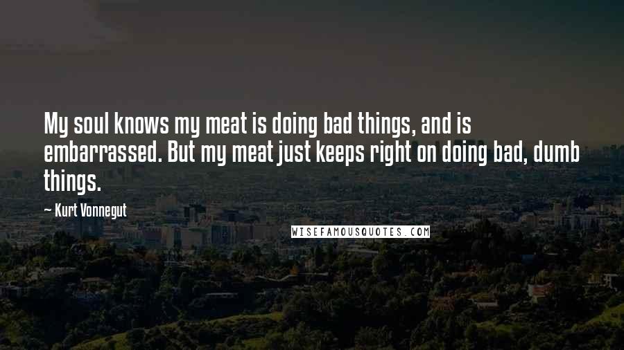 Kurt Vonnegut Quotes: My soul knows my meat is doing bad things, and is embarrassed. But my meat just keeps right on doing bad, dumb things.