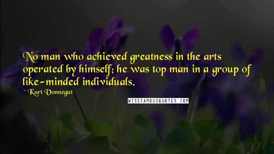 Kurt Vonnegut Quotes: No man who achieved greatness in the arts operated by himself; he was top man in a group of like-minded individuals.
