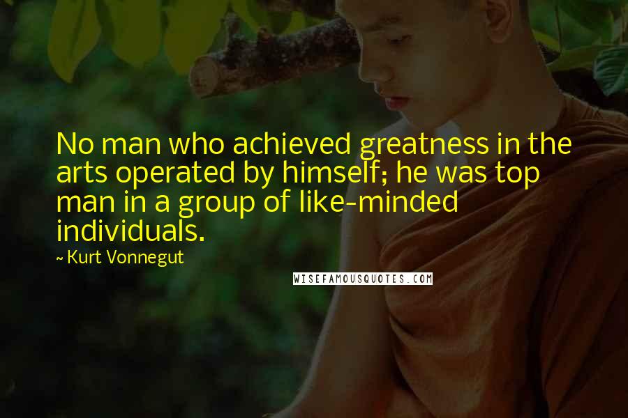 Kurt Vonnegut Quotes: No man who achieved greatness in the arts operated by himself; he was top man in a group of like-minded individuals.