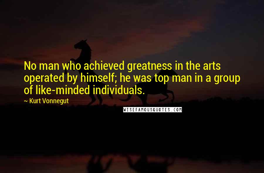 Kurt Vonnegut Quotes: No man who achieved greatness in the arts operated by himself; he was top man in a group of like-minded individuals.