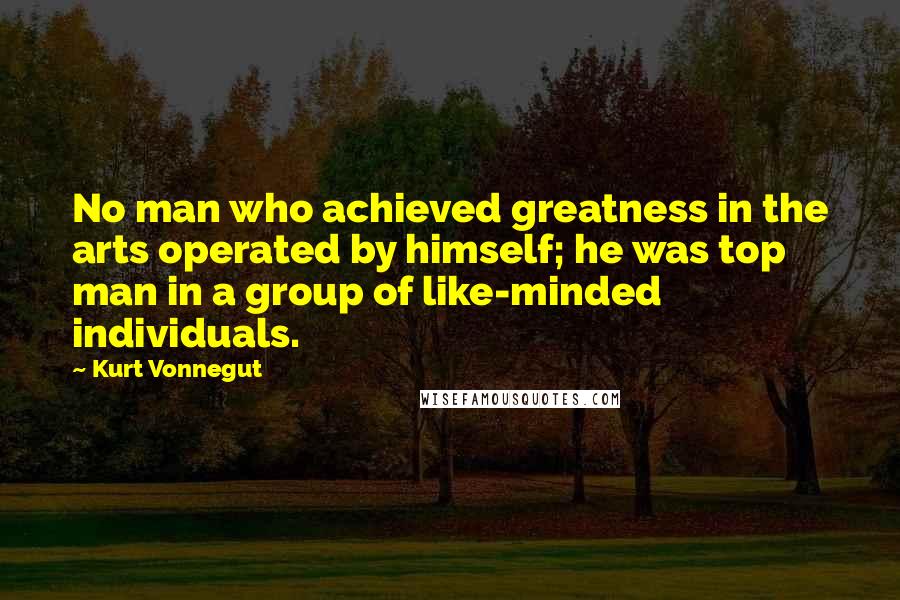 Kurt Vonnegut Quotes: No man who achieved greatness in the arts operated by himself; he was top man in a group of like-minded individuals.