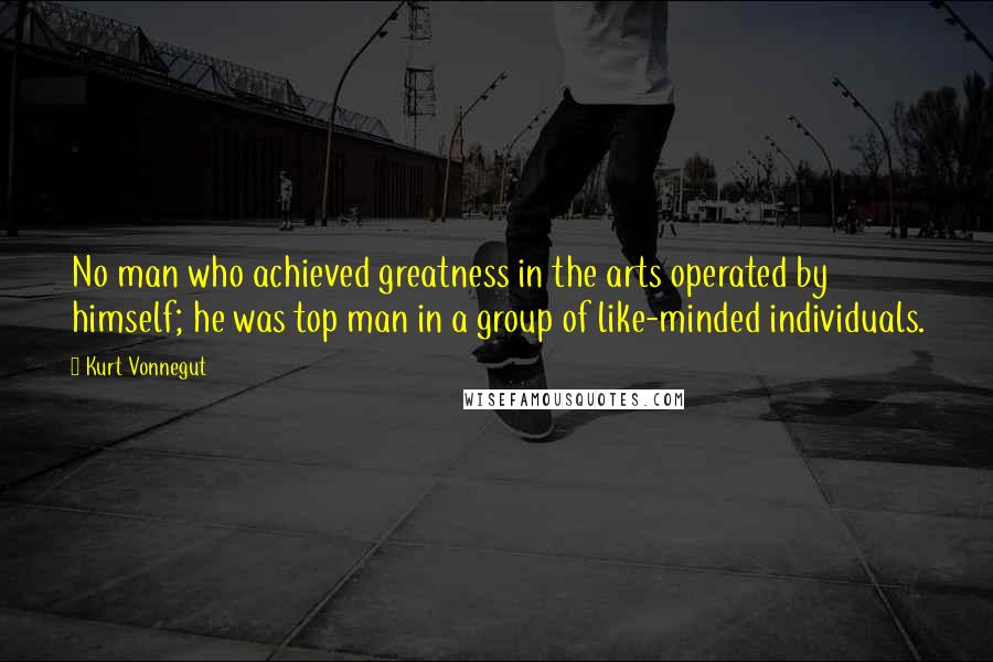 Kurt Vonnegut Quotes: No man who achieved greatness in the arts operated by himself; he was top man in a group of like-minded individuals.