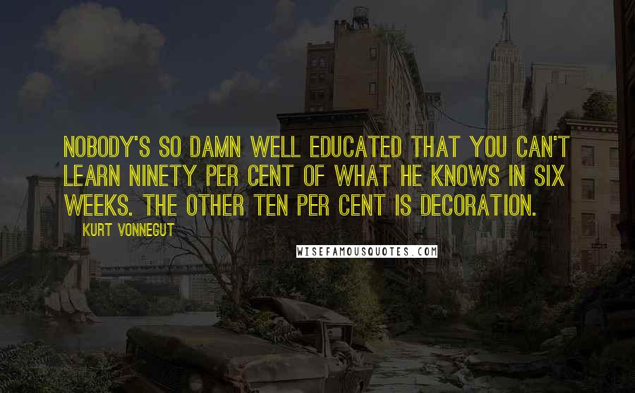 Kurt Vonnegut Quotes: Nobody's so damn well educated that you can't learn ninety per cent of what he knows in six weeks. The other ten per cent is decoration.