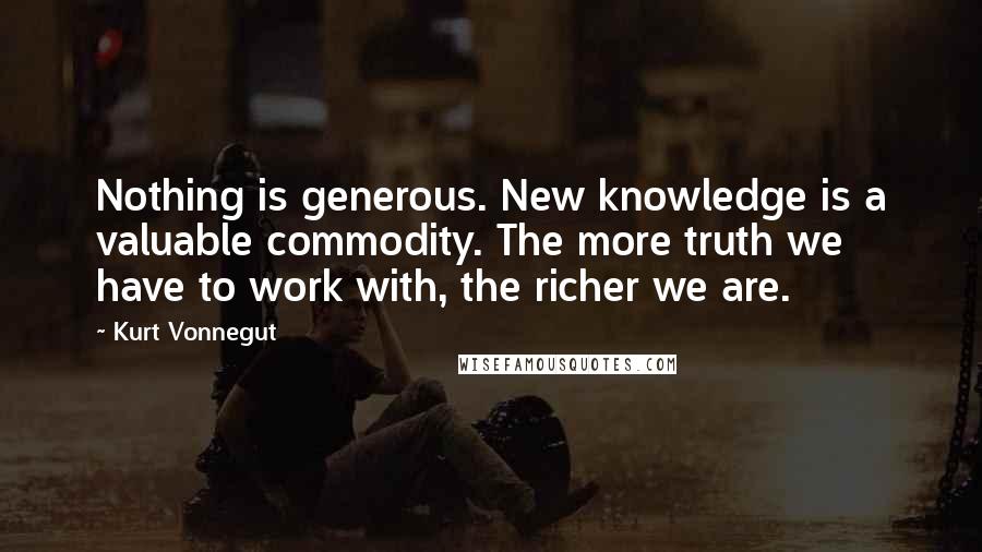 Kurt Vonnegut Quotes: Nothing is generous. New knowledge is a valuable commodity. The more truth we have to work with, the richer we are.