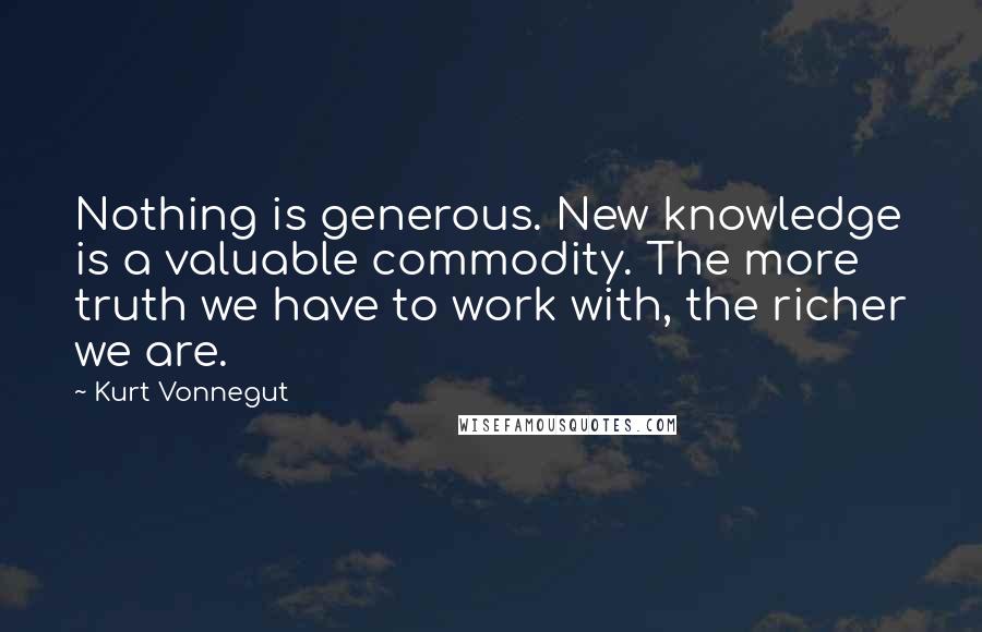 Kurt Vonnegut Quotes: Nothing is generous. New knowledge is a valuable commodity. The more truth we have to work with, the richer we are.