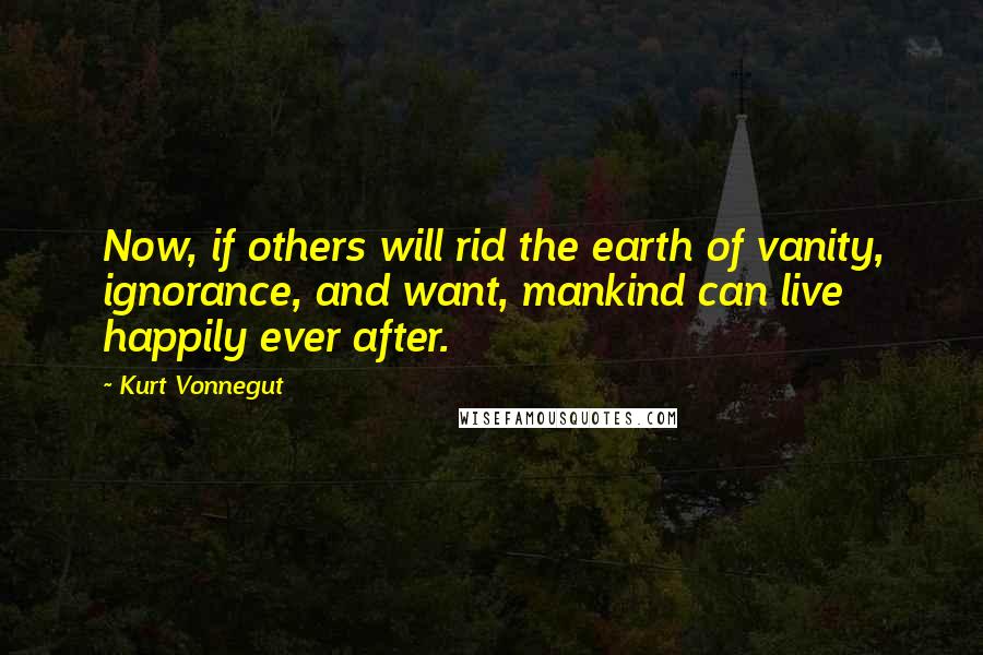Kurt Vonnegut Quotes: Now, if others will rid the earth of vanity, ignorance, and want, mankind can live happily ever after.