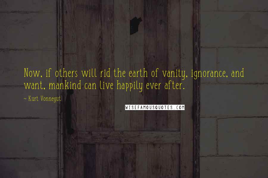 Kurt Vonnegut Quotes: Now, if others will rid the earth of vanity, ignorance, and want, mankind can live happily ever after.