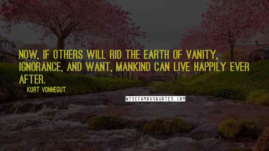 Kurt Vonnegut Quotes: Now, if others will rid the earth of vanity, ignorance, and want, mankind can live happily ever after.