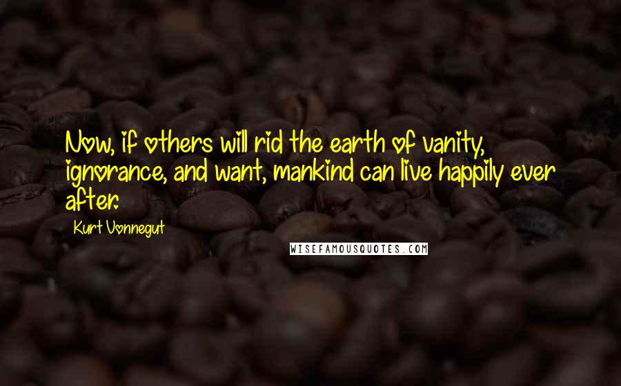 Kurt Vonnegut Quotes: Now, if others will rid the earth of vanity, ignorance, and want, mankind can live happily ever after.