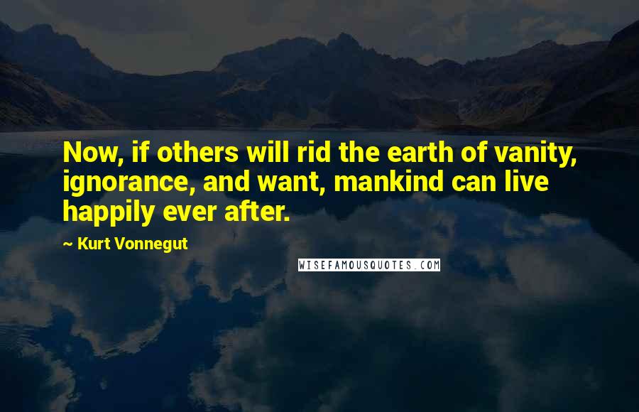 Kurt Vonnegut Quotes: Now, if others will rid the earth of vanity, ignorance, and want, mankind can live happily ever after.
