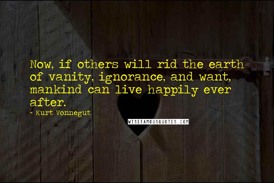 Kurt Vonnegut Quotes: Now, if others will rid the earth of vanity, ignorance, and want, mankind can live happily ever after.