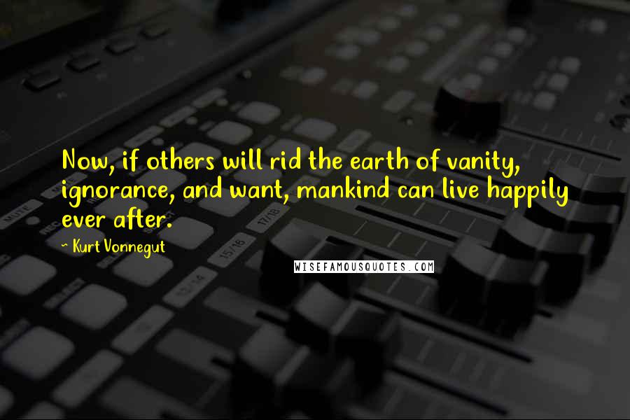 Kurt Vonnegut Quotes: Now, if others will rid the earth of vanity, ignorance, and want, mankind can live happily ever after.