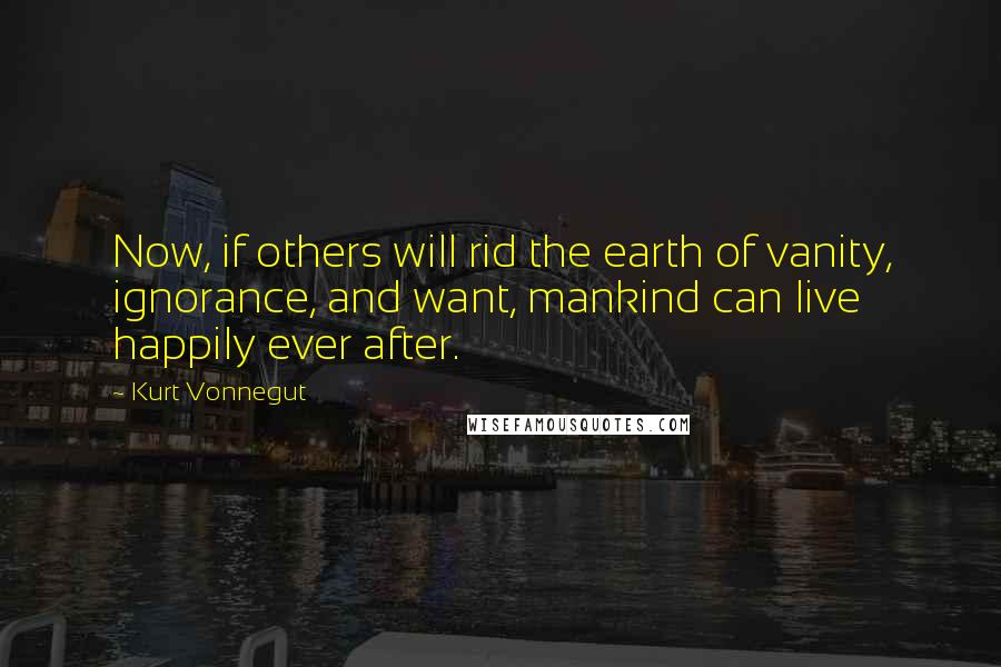 Kurt Vonnegut Quotes: Now, if others will rid the earth of vanity, ignorance, and want, mankind can live happily ever after.