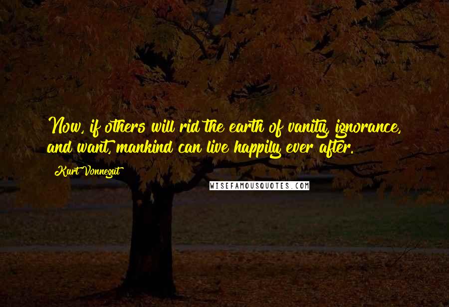 Kurt Vonnegut Quotes: Now, if others will rid the earth of vanity, ignorance, and want, mankind can live happily ever after.