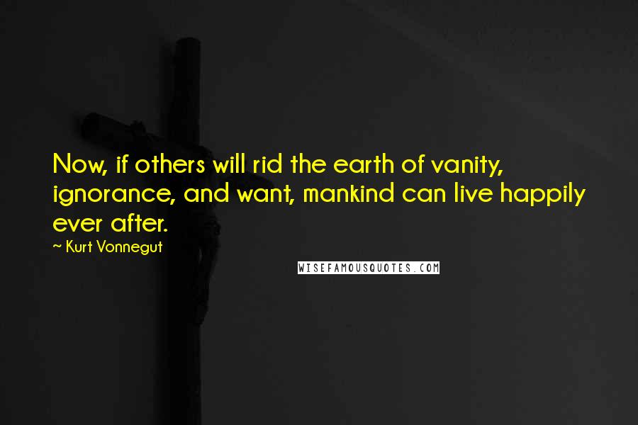 Kurt Vonnegut Quotes: Now, if others will rid the earth of vanity, ignorance, and want, mankind can live happily ever after.