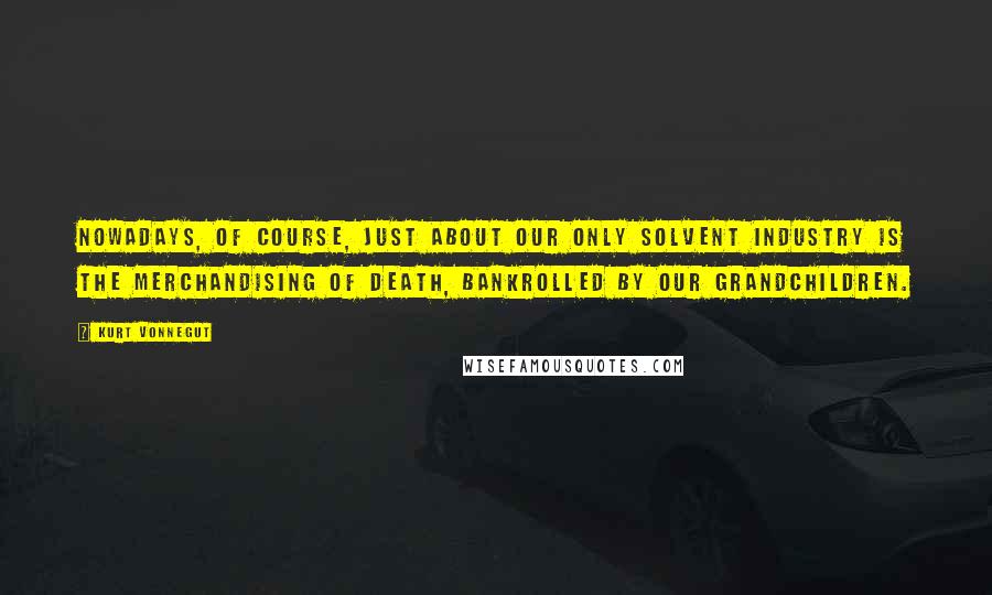 Kurt Vonnegut Quotes: Nowadays, of course, just about our only solvent industry is the merchandising of death, bankrolled by our grandchildren.