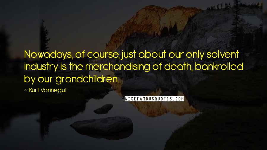 Kurt Vonnegut Quotes: Nowadays, of course, just about our only solvent industry is the merchandising of death, bankrolled by our grandchildren.