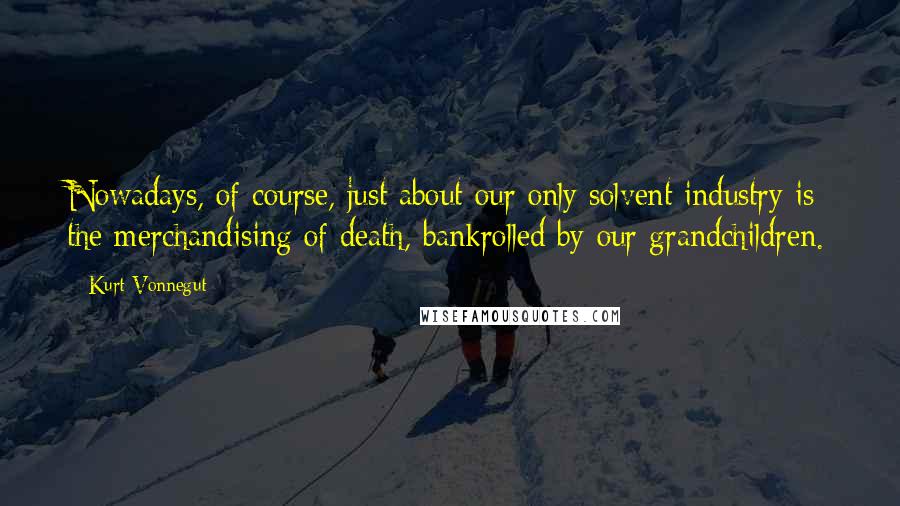 Kurt Vonnegut Quotes: Nowadays, of course, just about our only solvent industry is the merchandising of death, bankrolled by our grandchildren.