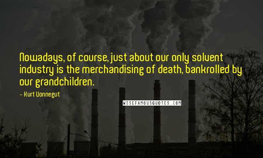 Kurt Vonnegut Quotes: Nowadays, of course, just about our only solvent industry is the merchandising of death, bankrolled by our grandchildren.