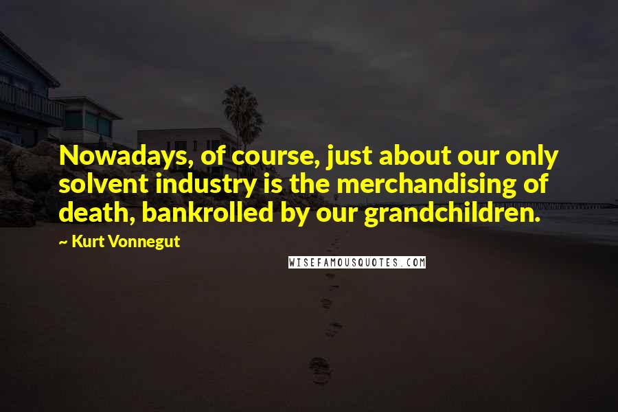 Kurt Vonnegut Quotes: Nowadays, of course, just about our only solvent industry is the merchandising of death, bankrolled by our grandchildren.