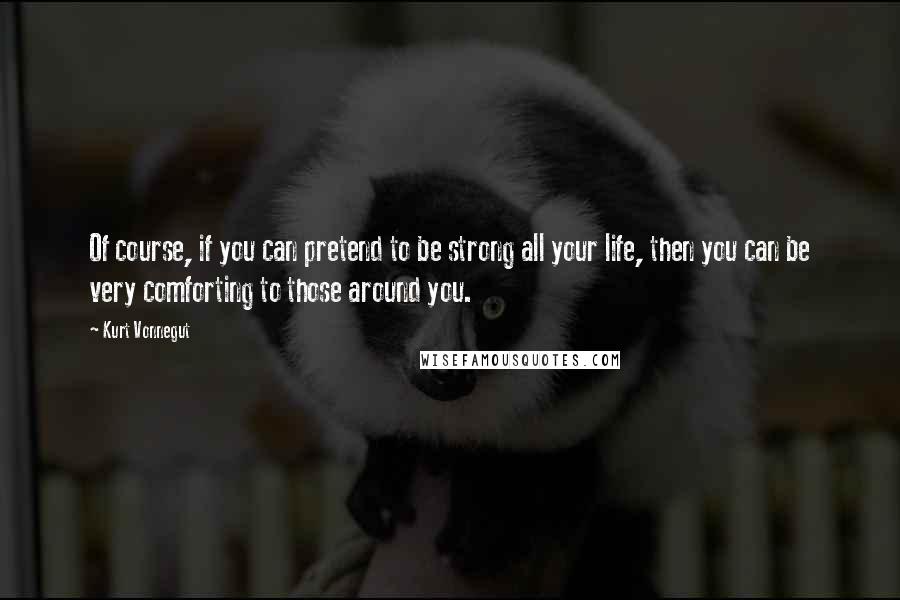 Kurt Vonnegut Quotes: Of course, if you can pretend to be strong all your life, then you can be very comforting to those around you.