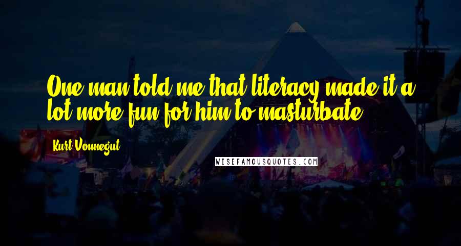 Kurt Vonnegut Quotes: One man told me that literacy made it a lot more fun for him to masturbate.
