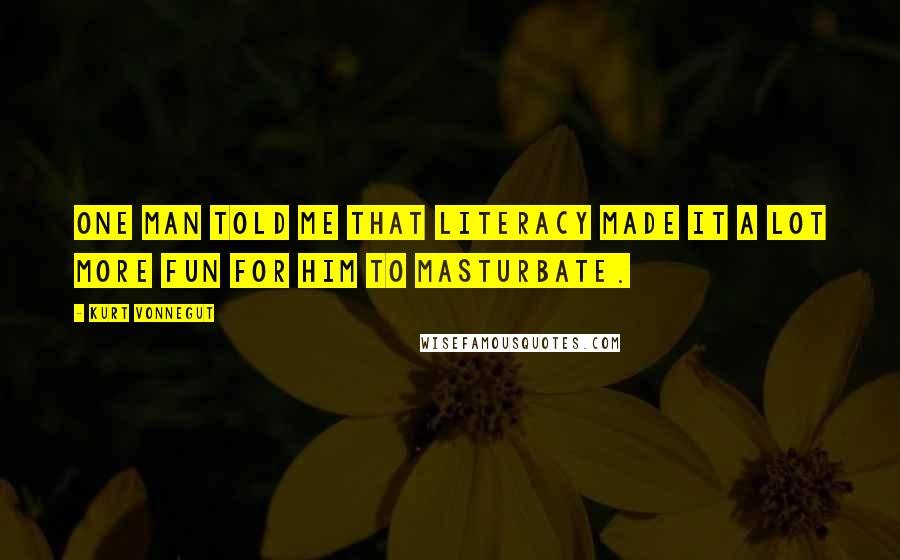 Kurt Vonnegut Quotes: One man told me that literacy made it a lot more fun for him to masturbate.