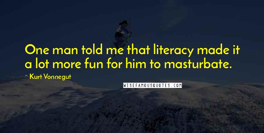 Kurt Vonnegut Quotes: One man told me that literacy made it a lot more fun for him to masturbate.
