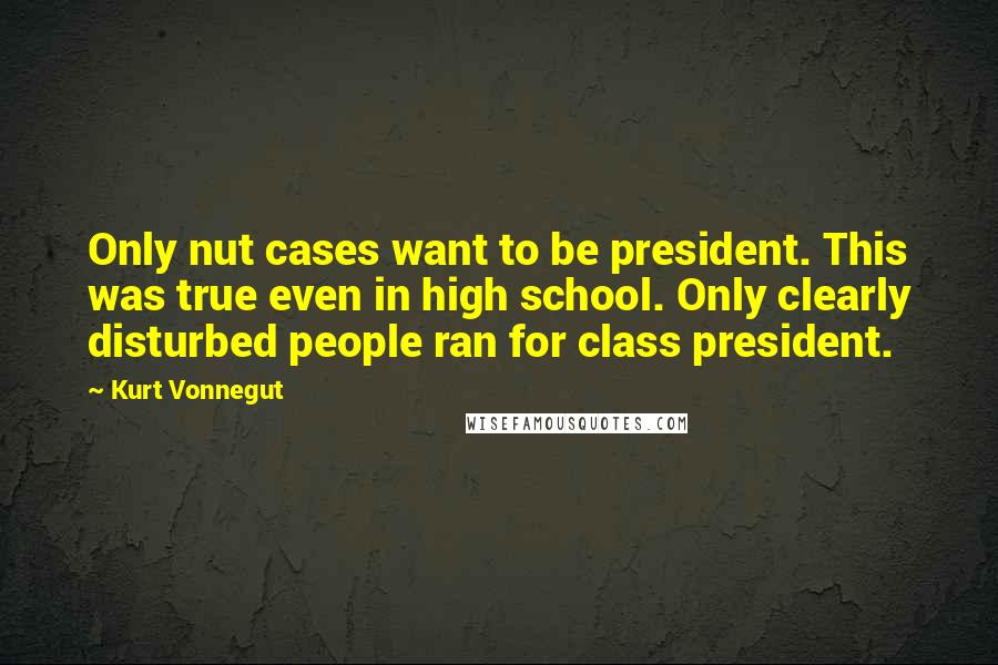 Kurt Vonnegut Quotes: Only nut cases want to be president. This was true even in high school. Only clearly disturbed people ran for class president.