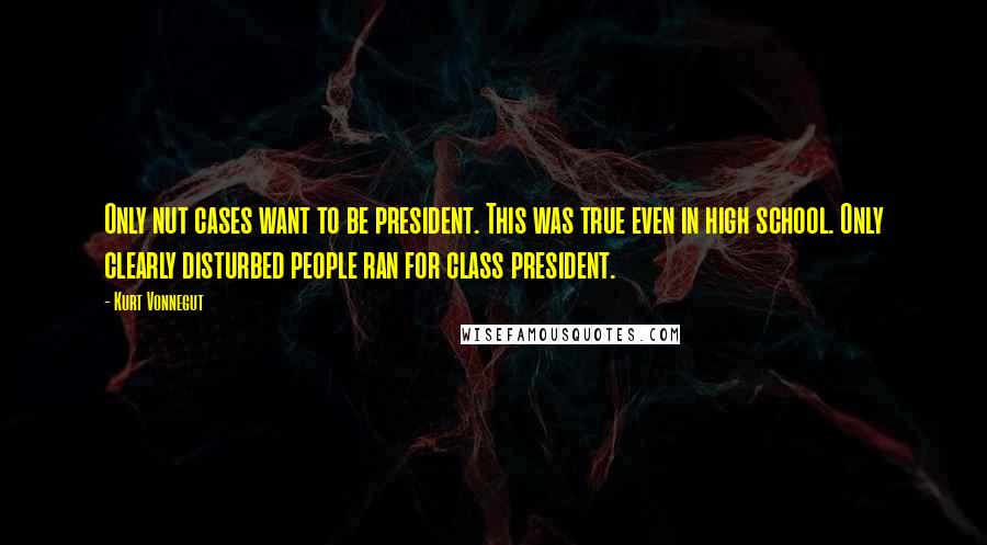 Kurt Vonnegut Quotes: Only nut cases want to be president. This was true even in high school. Only clearly disturbed people ran for class president.