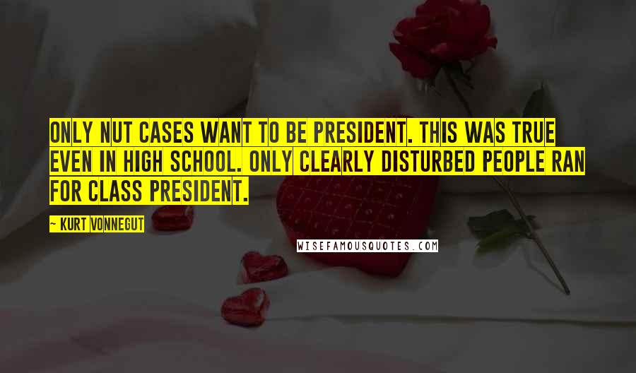 Kurt Vonnegut Quotes: Only nut cases want to be president. This was true even in high school. Only clearly disturbed people ran for class president.