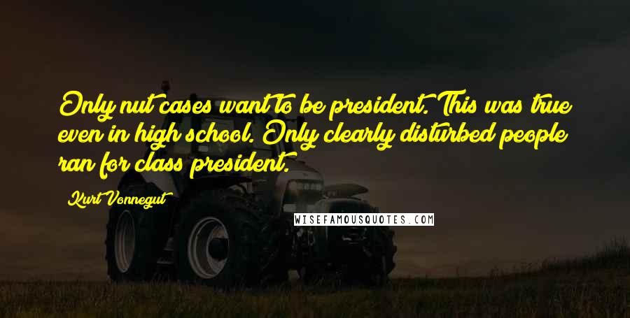 Kurt Vonnegut Quotes: Only nut cases want to be president. This was true even in high school. Only clearly disturbed people ran for class president.