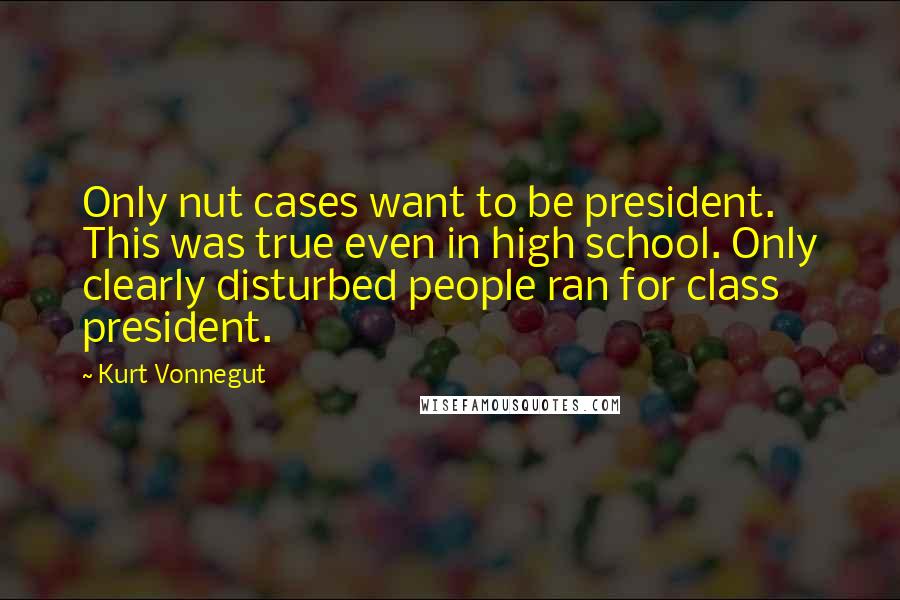 Kurt Vonnegut Quotes: Only nut cases want to be president. This was true even in high school. Only clearly disturbed people ran for class president.