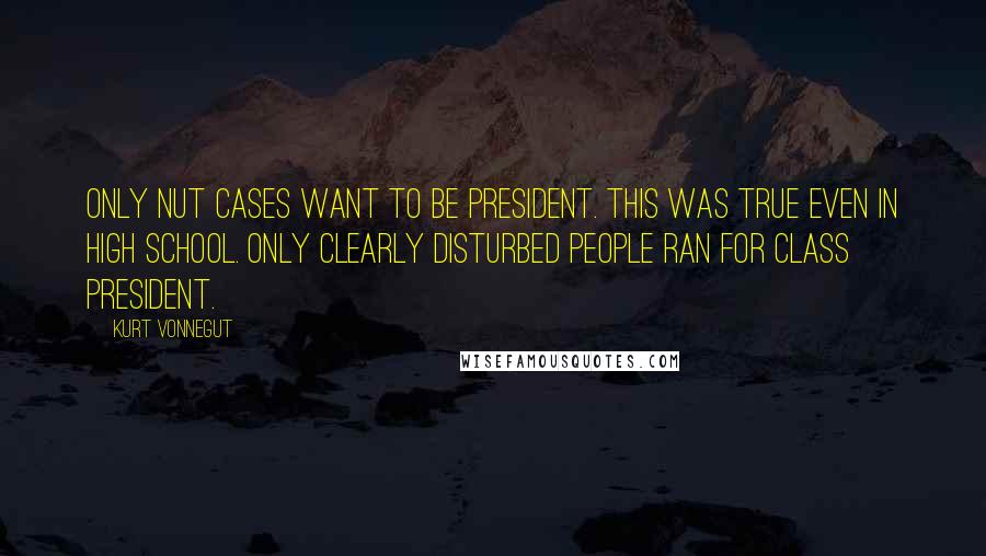 Kurt Vonnegut Quotes: Only nut cases want to be president. This was true even in high school. Only clearly disturbed people ran for class president.