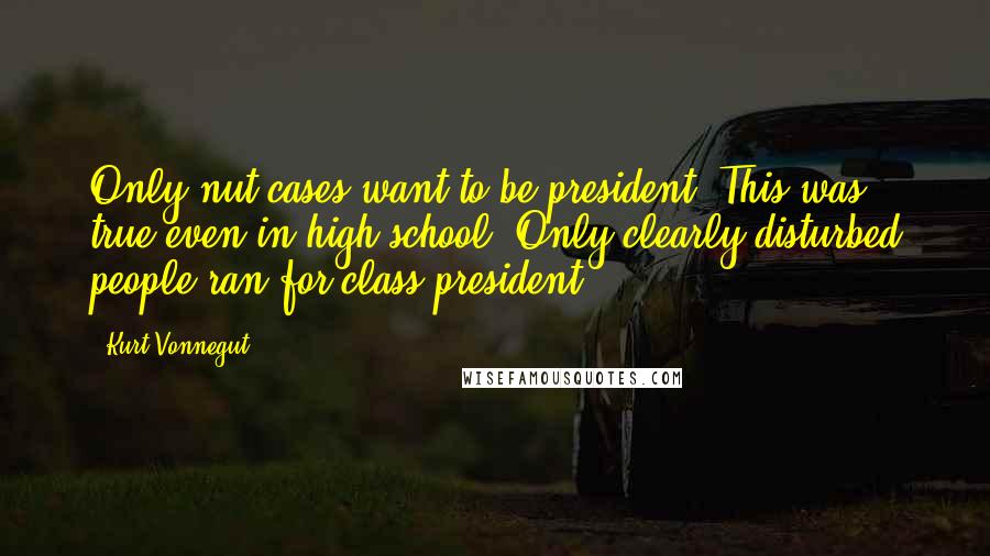 Kurt Vonnegut Quotes: Only nut cases want to be president. This was true even in high school. Only clearly disturbed people ran for class president.