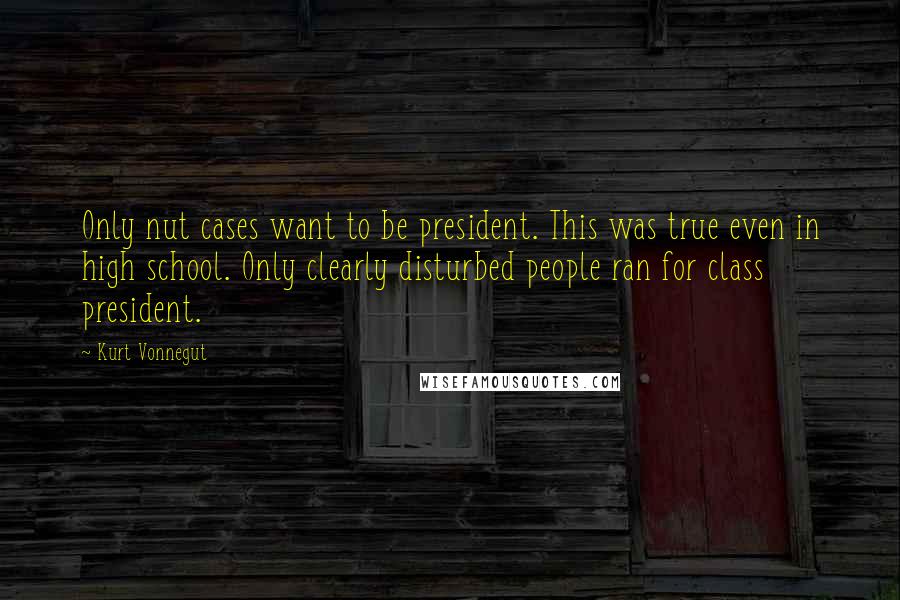 Kurt Vonnegut Quotes: Only nut cases want to be president. This was true even in high school. Only clearly disturbed people ran for class president.