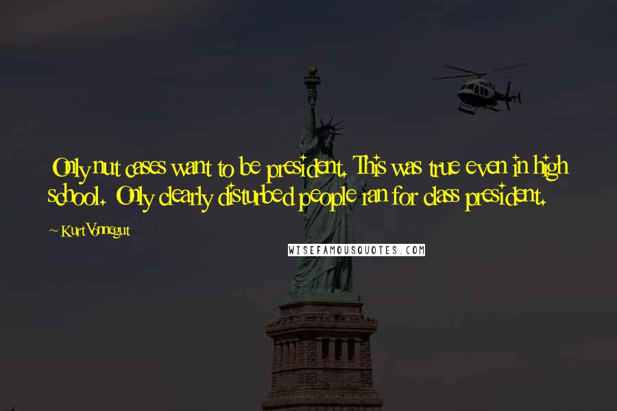 Kurt Vonnegut Quotes: Only nut cases want to be president. This was true even in high school. Only clearly disturbed people ran for class president.